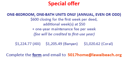 Special offer
 ONE-BEDROOM, ONE-BATH UNITS ONLY (ANNUAL, EVEN OR ODD)
$600 closing for the first week per deed,  additional week(s) at $50
+ one-year maintenance fee per week  (fee will be credited to first-use year) $1,224.77 (Alii) $1,205.49 (Banyan) $1,020.62 (Coral)
 
Complete the form and email to 5017home@lawaibeach.org