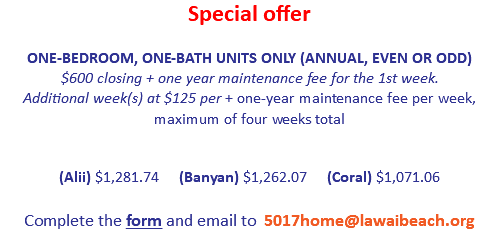 Special offer
 ONE-BEDROOM, ONE-BATH UNITS ONLY (ANNUAL, EVEN OR ODD)
$600 closing + one year maintenance fee for the 1st week.  Additional week(s) at $125 per + one-year maintenance fee per week, maximum of four weeks total (Alii) $1,224.77 (Banyan) $1,205.49 (Coral) $1,020.62  
Complete the form and email to 5017home@lawaibeach.org
