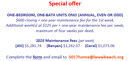Special offer
 ONE-BEDROOM, ONE-BATH UNITS ONLY (ANNUAL, EVEN OR ODD)
$600 closing + one year maintenance fee for the 1st week.  Additional week(s) at $125 per + one-year maintenance fee per week, maximum of four weeks total 2023 Maintenance Fees (per week)
(Alii) $1,281.74 (Banyan) $1,262.07 (Coral) $1,071.06  
Complete the form and email to 5017home@lawaibeach.org